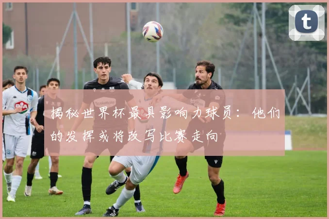 揭秘世界杯最具影响力球员:他们的发挥或将改写比赛走向
