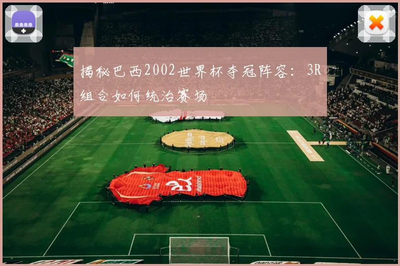 揭秘巴西2002世界杯夺冠阵容：3R组合如何统治赛场