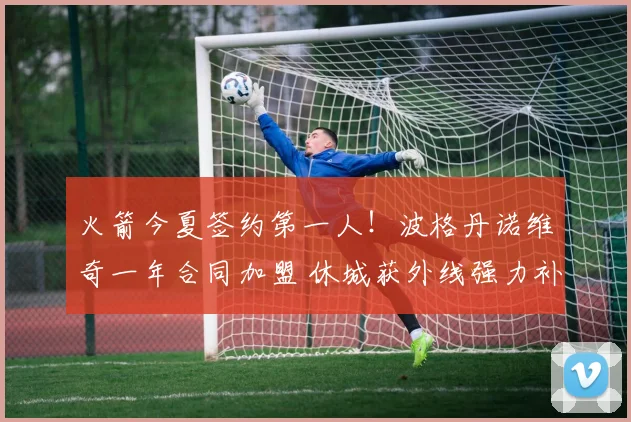 火箭今夏签约第一人！波格丹诺维奇一年合同加盟 休城获外线强力补充
