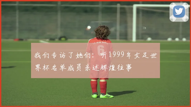 我们专访了她们:听1999年女足世界杯名单成员亲述辉煌往事