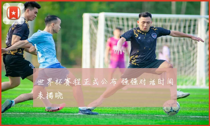 世界杯赛程正式公布 强强对话时间表揭晓