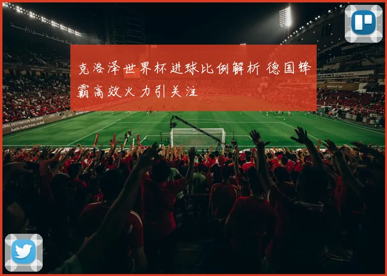 克洛泽世界杯进球比例解析 德国锋霸高效火力引关注