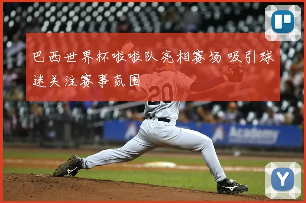 巴西世界杯啦啦队亮相赛场 吸引球迷关注赛事氛围