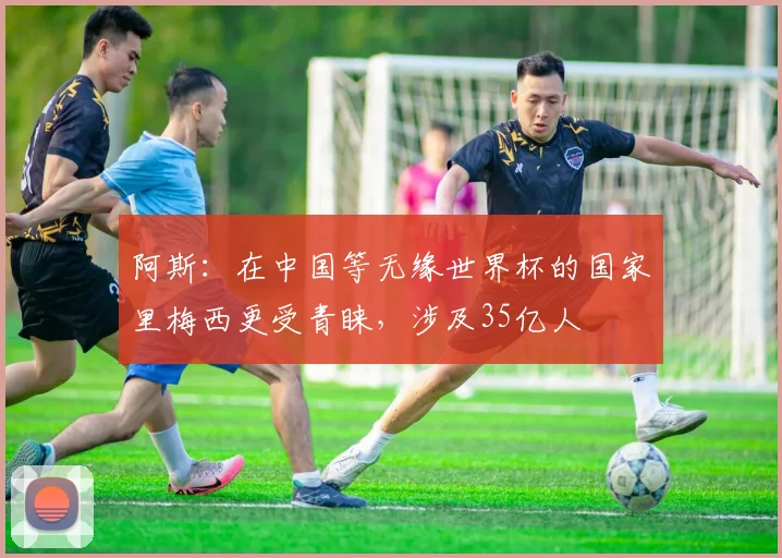 阿斯：在中国等无缘世界杯的国家里梅西更受青睐，涉及35亿人