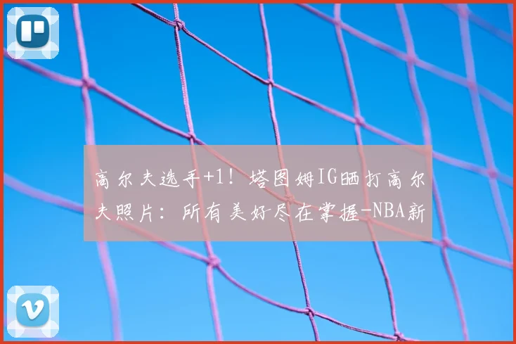 高尔夫选手+1!塔图姆IG晒打高尔夫照片:所有美好尽在掌握-NBA新闻