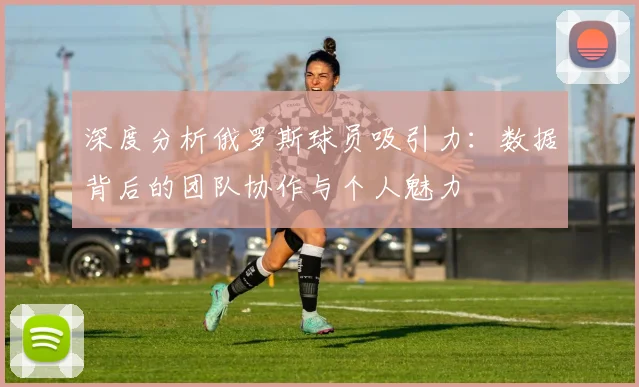 深度分析俄罗斯球员吸引力：数据背后的团队协作与个人魅力