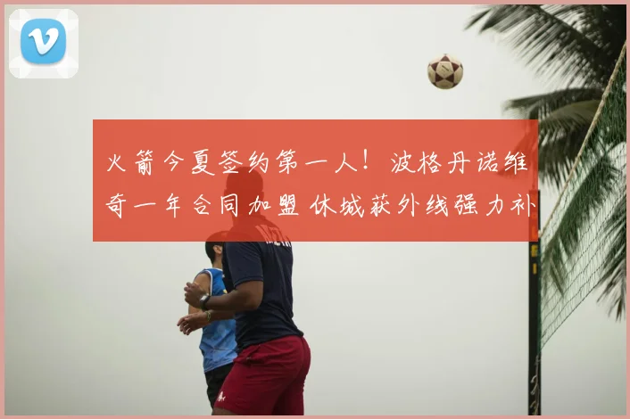 火箭今夏签约第一人！波格丹诺维奇一年合同加盟 休城获外线强力补充