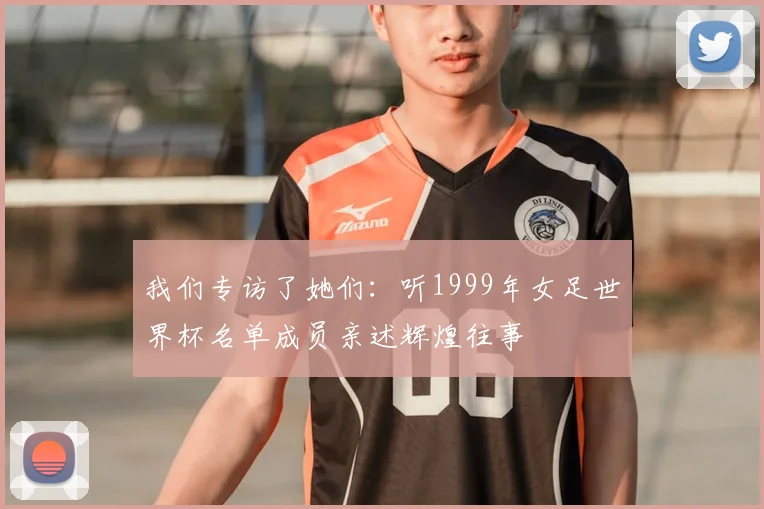 我们专访了她们：听1999年女足世界杯名单成员亲述辉煌往事
