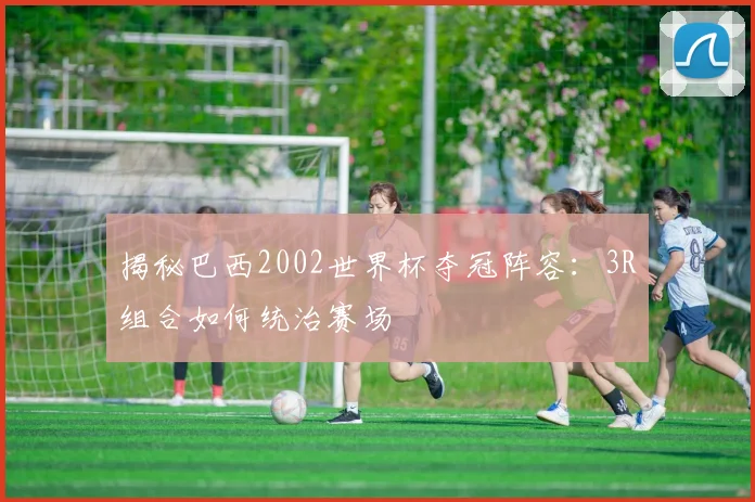 揭秘巴西2002世界杯夺冠阵容：3R组合如何统治赛场